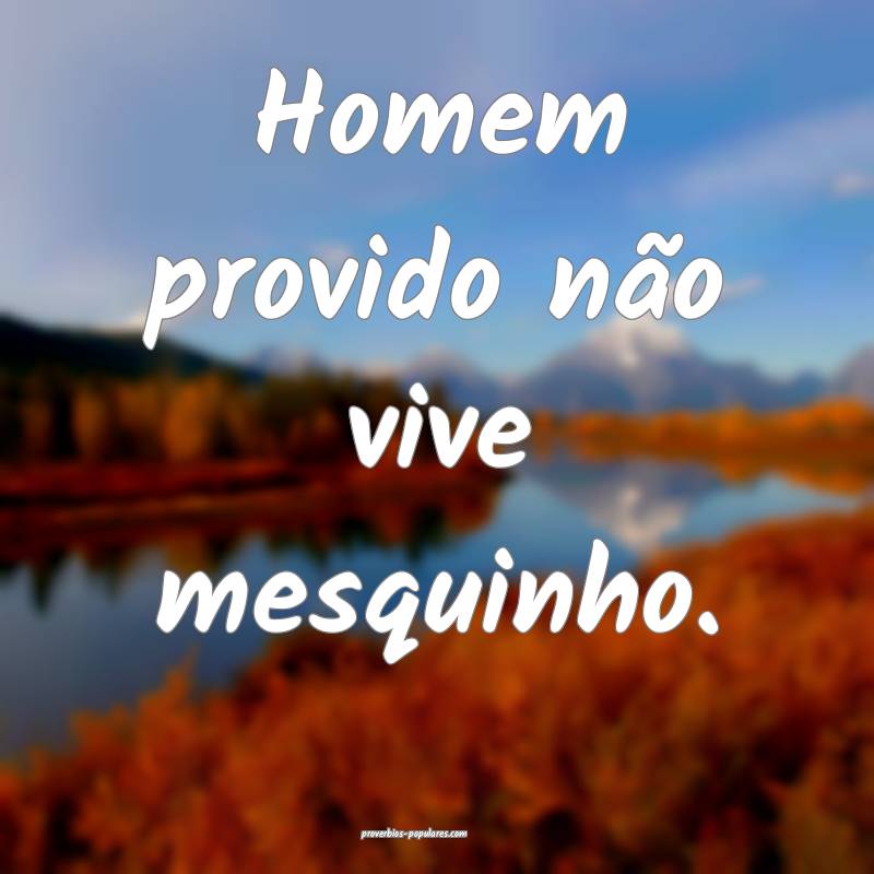 Homem provido não vive mesquinho.
...