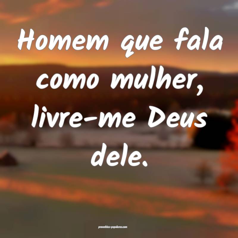 Homem que fala como mulher, livre-me Deus dele.
...