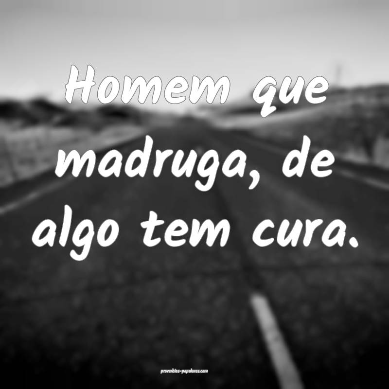 Homem que madruga, de algo tem cura.
 ...