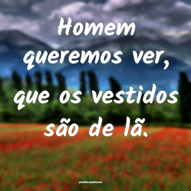 Homem queremos ver, que os vestidos são de lã.
 ...