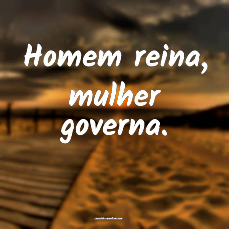 Homem reina, mulher governa.
 ...