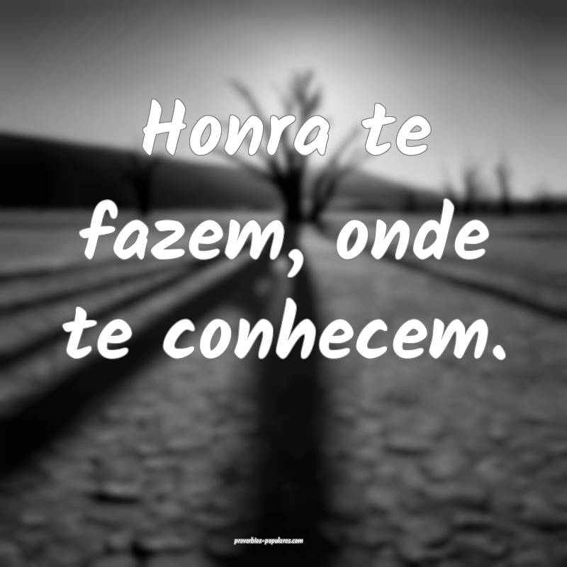 Honra te fazem, onde te conhecem.
 ...