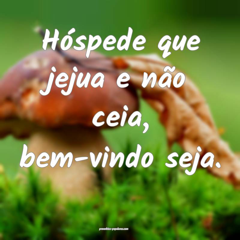 Hóspede que jejua e não ceia, bem-vindo seja.
...