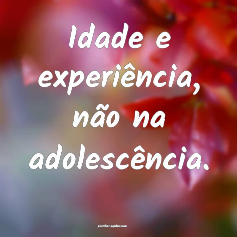 Idade e experiência, não na adolescência.
 ...