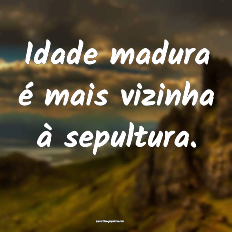 Idade madura é mais vizinha à sepultura.
...