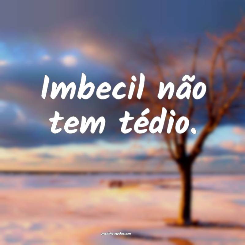 Imbecil não tem tédio.
 ...