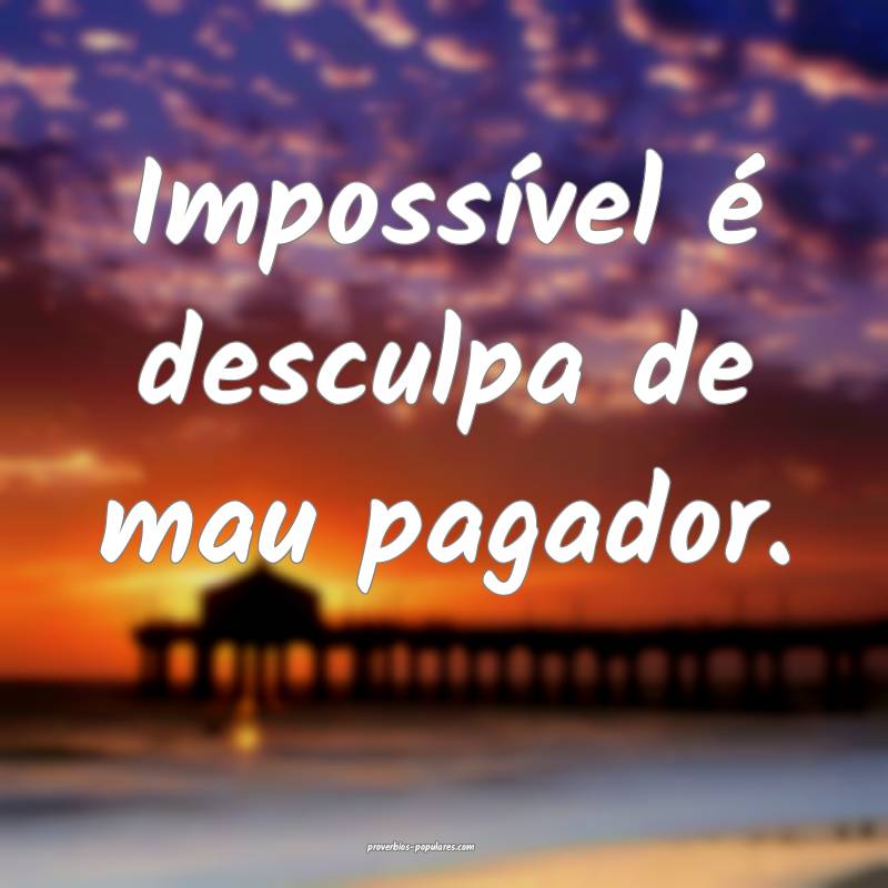 Impossível é desculpa de mau pagador.
...