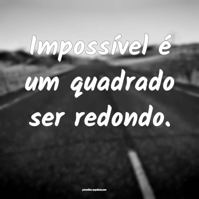 Impossível é um quadrado ser redondo.
 ...