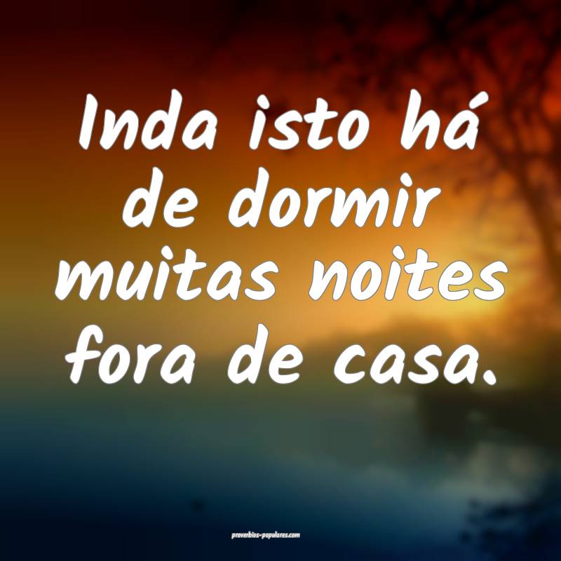 Inda isto há de dormir muitas noites fora de casa.
...