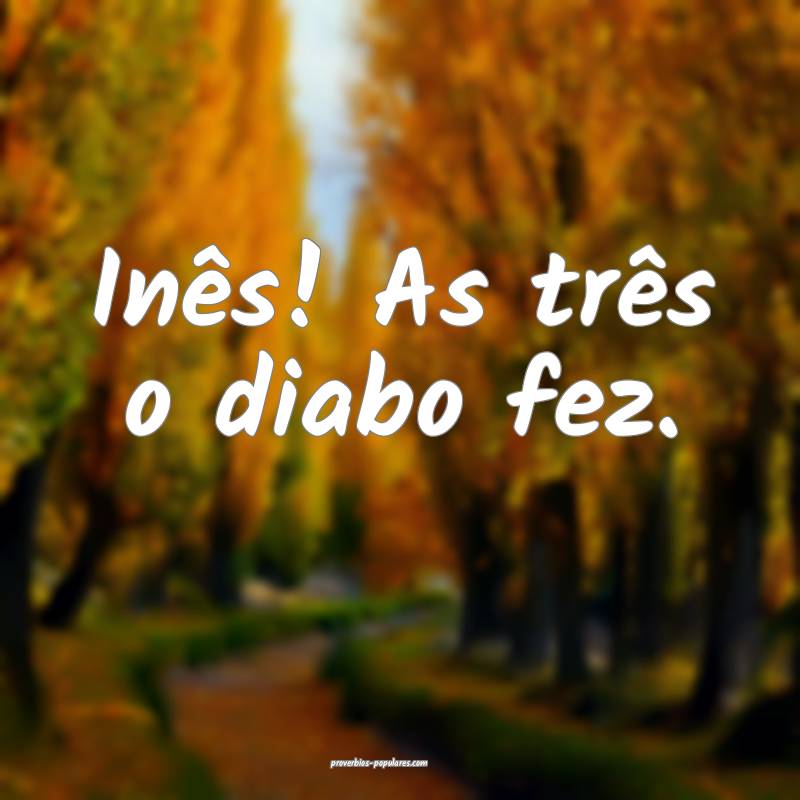 Inês! As três o diabo fez.
...