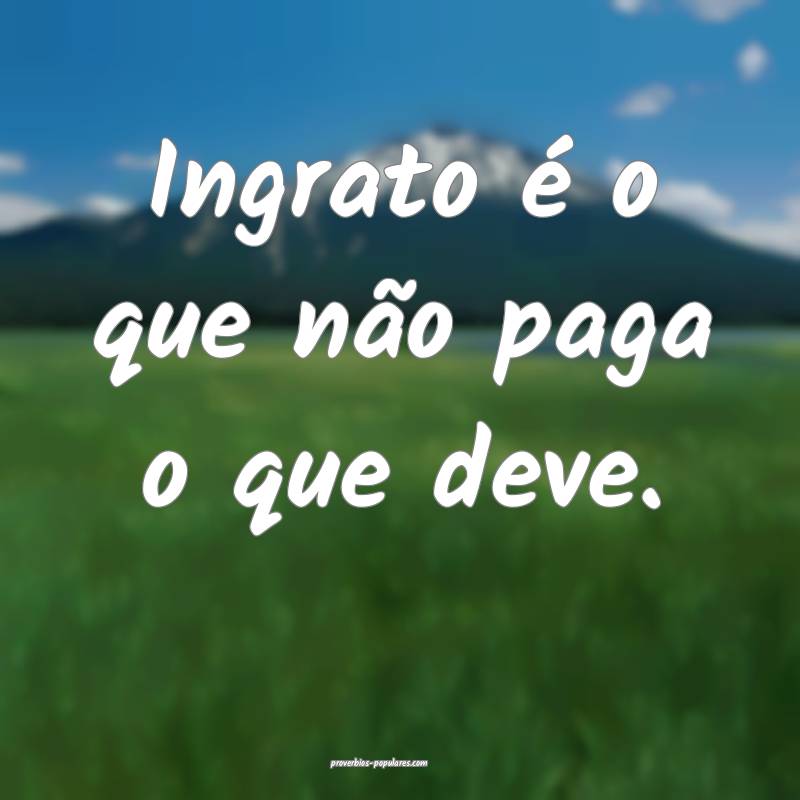 Ingrato é o que não paga o que deve.
 ...