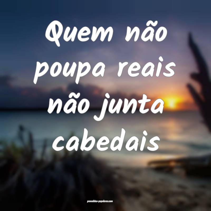 Quem não poupa reais não junta cabedais 
 ...