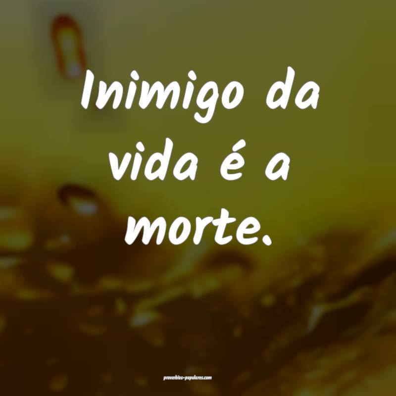 Inimigo da vida é a morte.
 ...