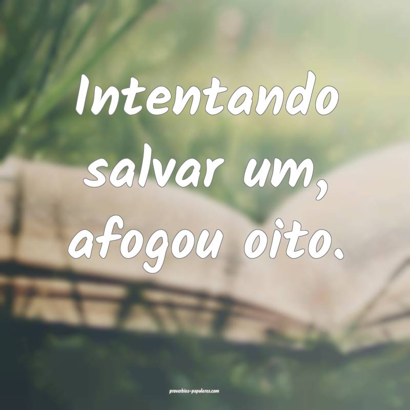 Intentando salvar um, afogou oito.
...