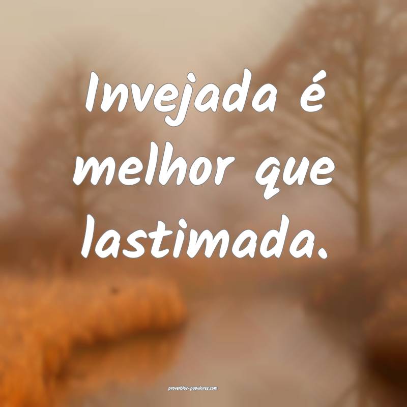 Invejada é melhor que lastimada.
 ...