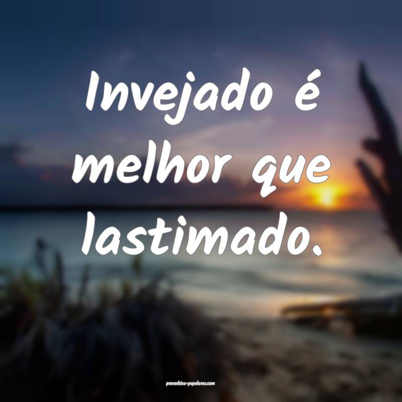 Invejado é melhor que lastimado.
...