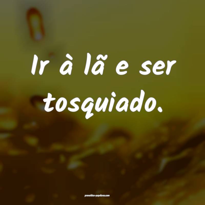 Ir à lã e ser tosquiado.
...