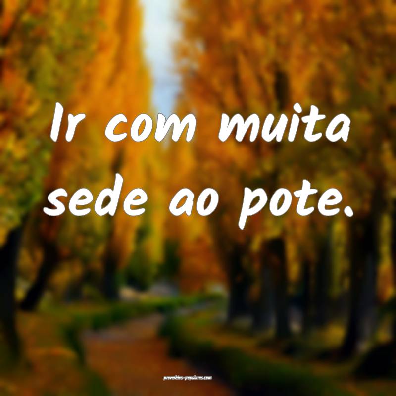 Ir com muita sede ao pote.
...