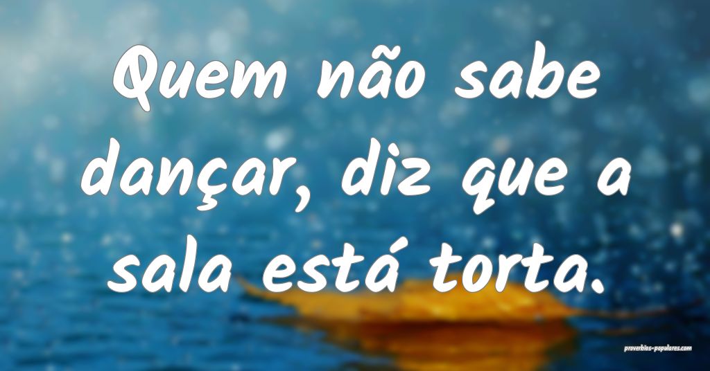 Quem não sabe dançar, diz que a sala está torta ...