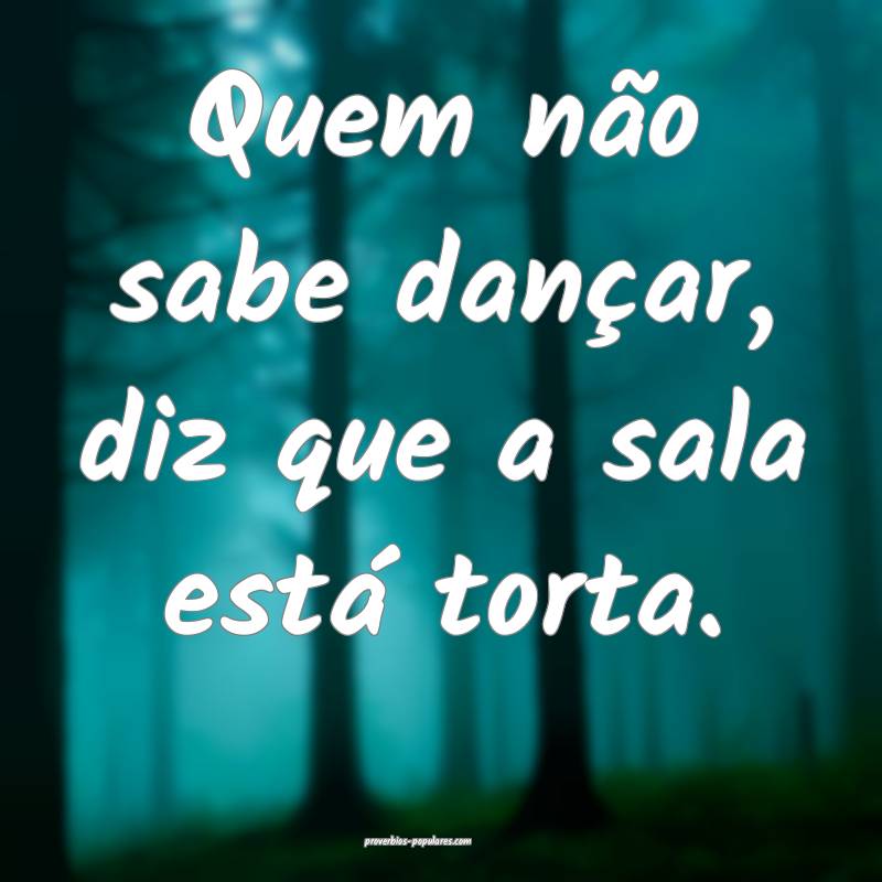 Quem não sabe dançar, diz que a sala está torta. 
...