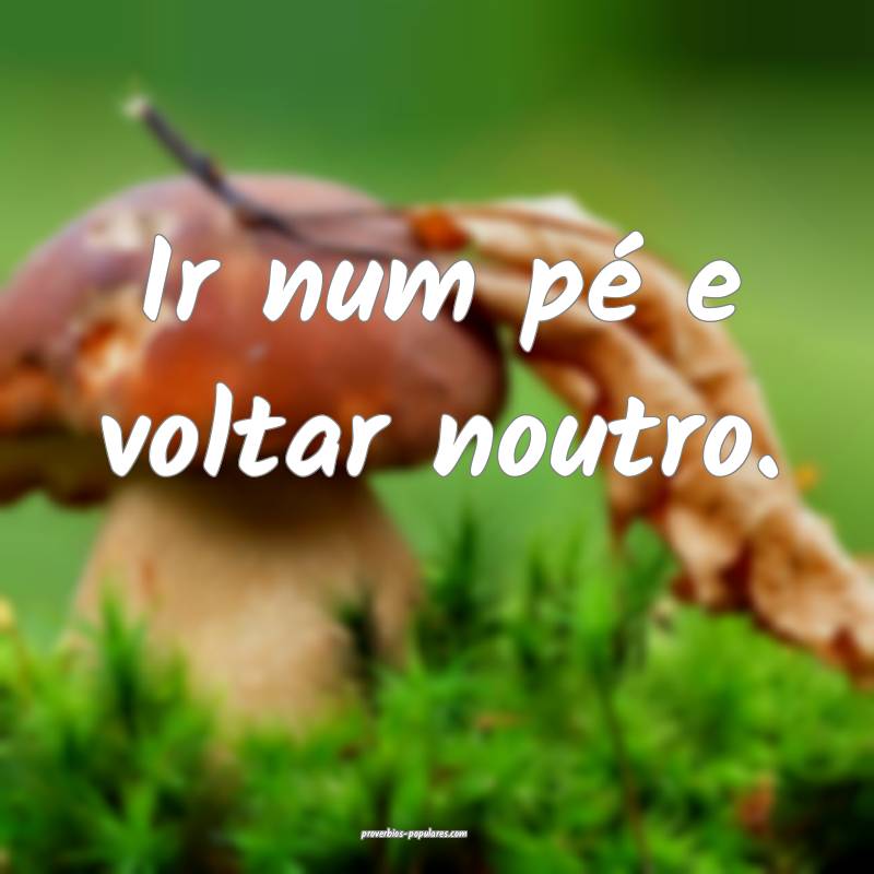 Ir num pé e voltar noutro.
 ...