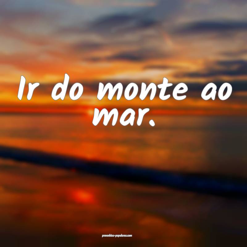 Ir do monte ao mar.
...