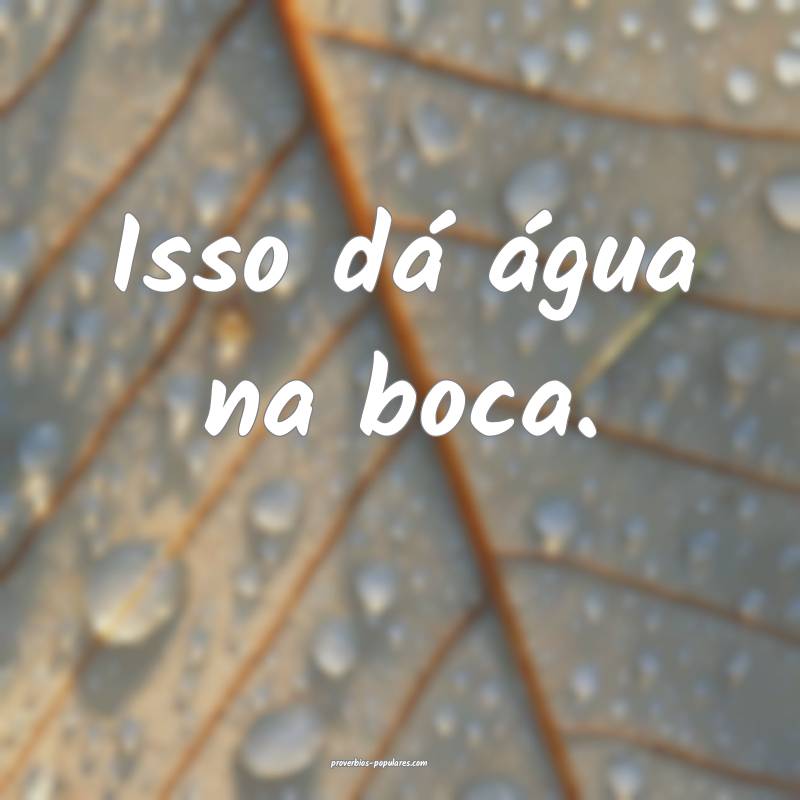 Isso dá água na boca.
...