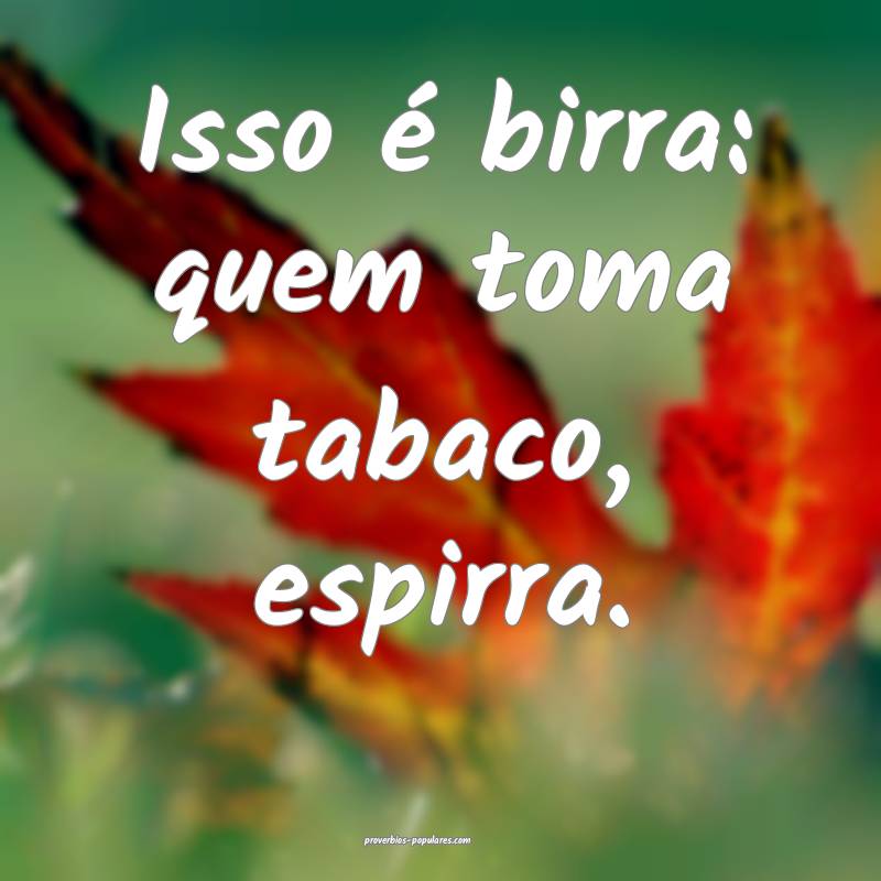 Isso é birra: quem toma tabaco, espirra.
...
