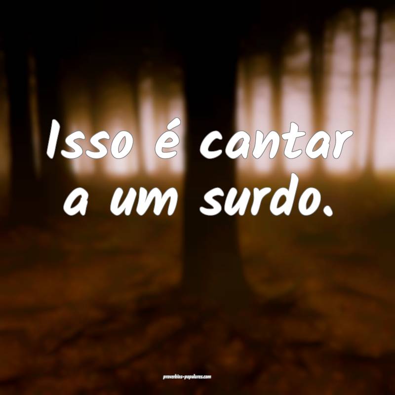 Isso é cantar a um surdo.
...