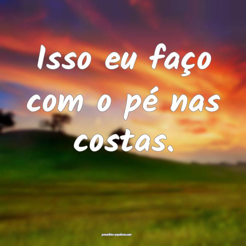 Isso eu faço com o pé nas costas.
 ...