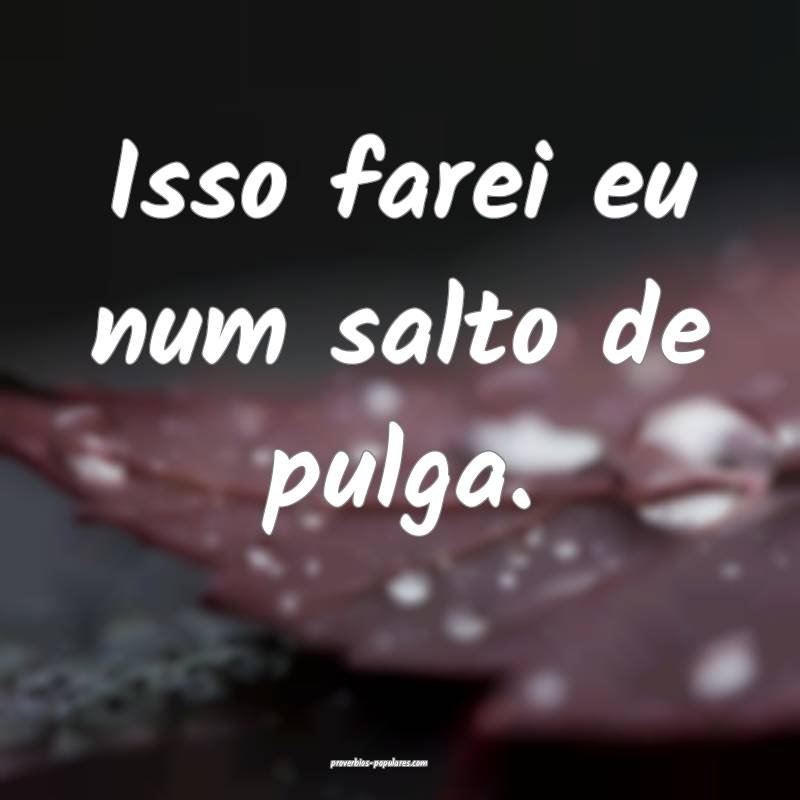 Isso farei eu num salto de pulga.
...