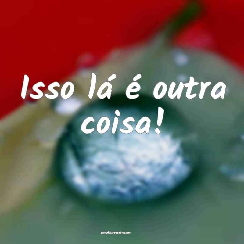 Isso lá é outra coisa!
...