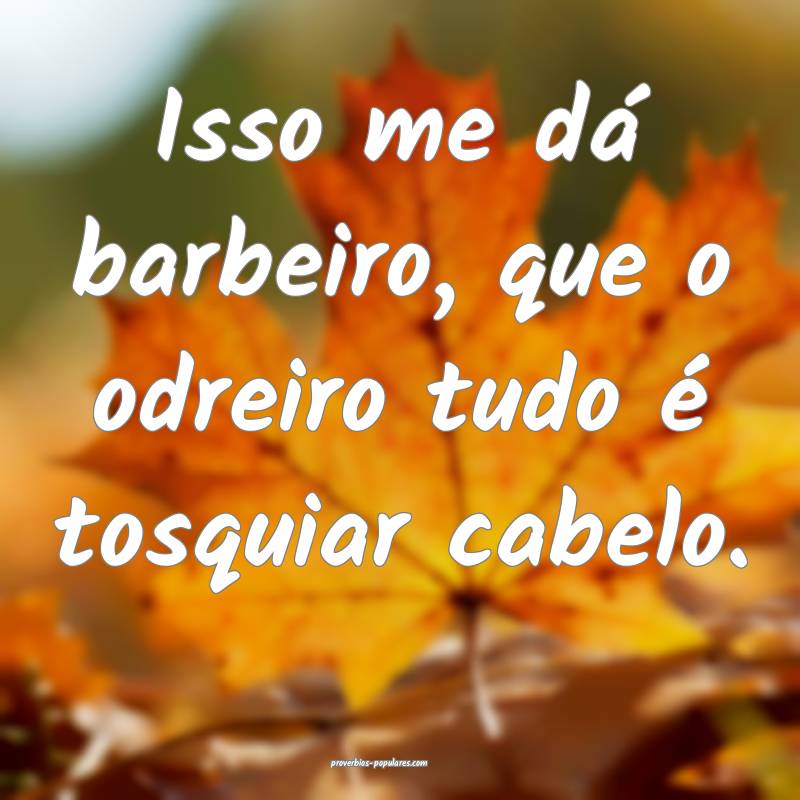Isso me dá barbeiro, que o odreiro tudo é tosquiar cabelo.
...