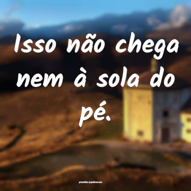 Isso não chega nem à sola do pé.
...