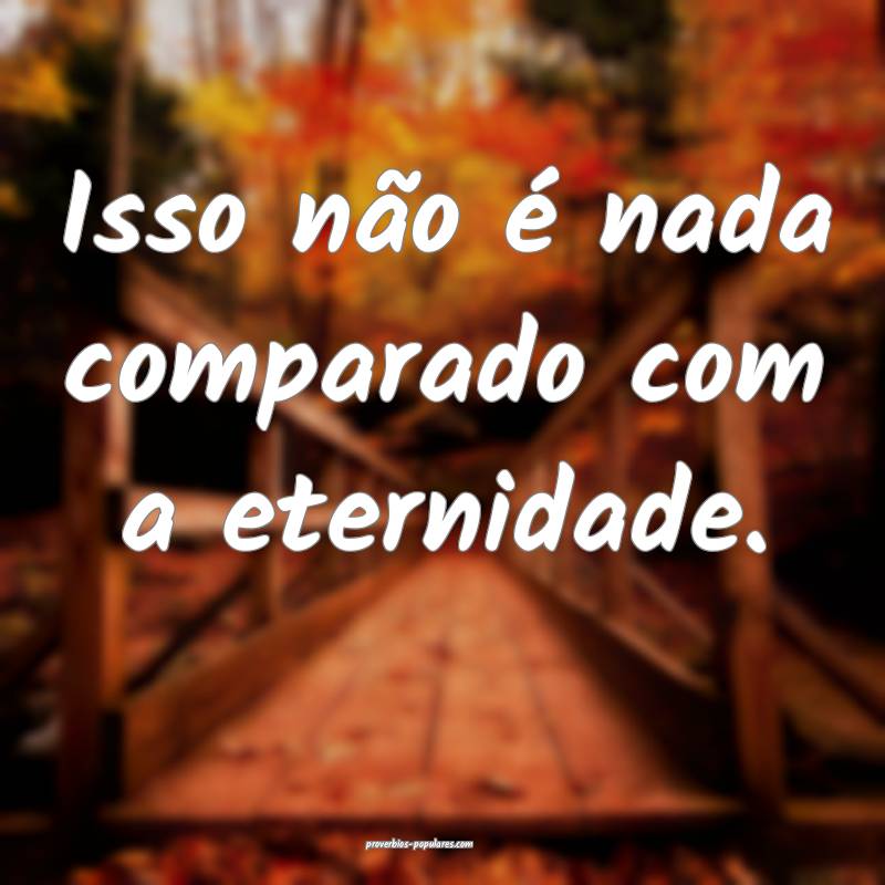 Isso não é nada comparado com a eternidade.
 ...