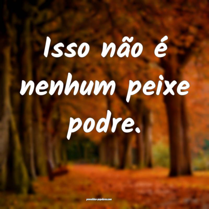 Isso não é nenhum peixe podre.
...