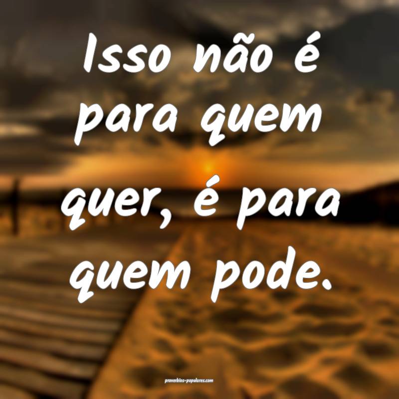 Isso não é para quem quer, é para quem pode.
 ...