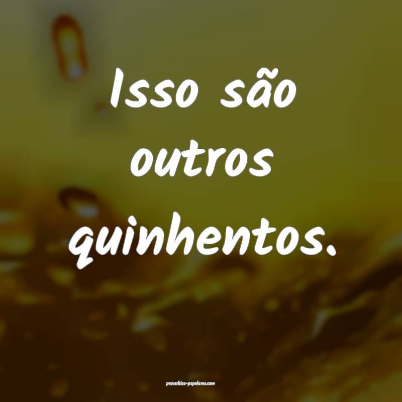 Isso são outros quinhentos.
...