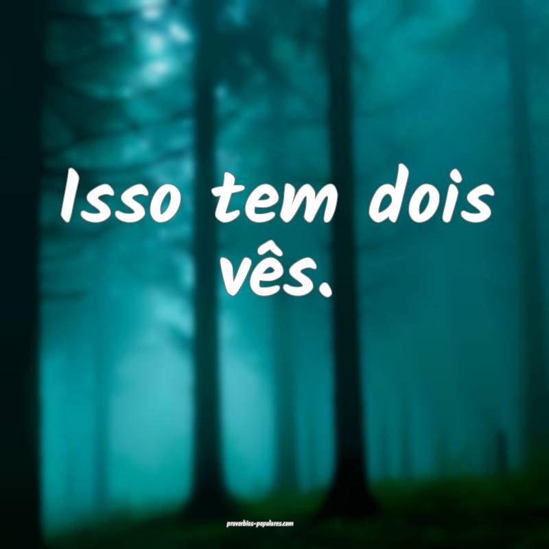 Isso tem dois vês.
...