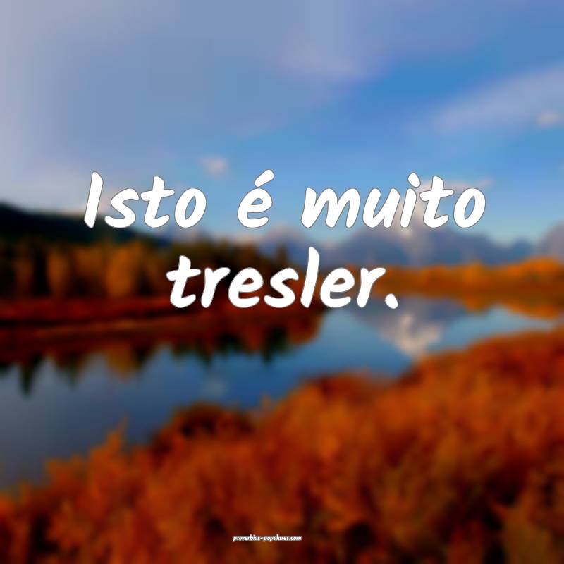 Isto é muito tresler.
...