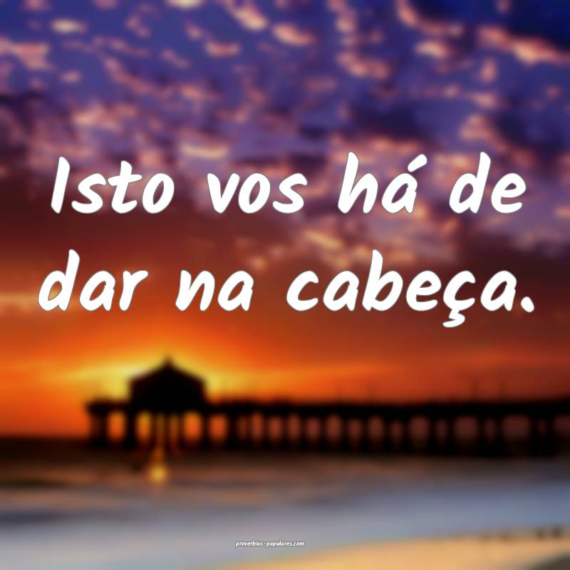 Isto vos há de dar na cabeça.
...