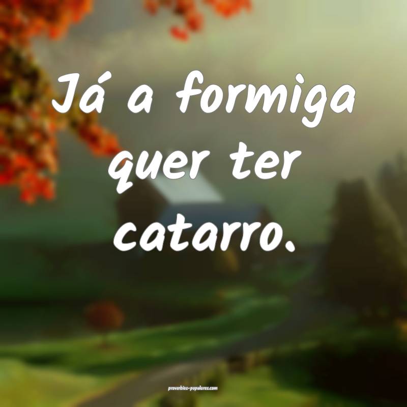 Já a formiga quer ter catarro.
...
