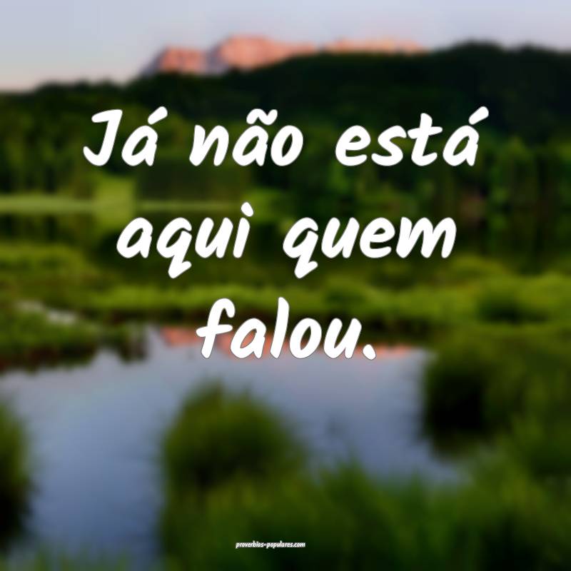 Já não está aqui quem falou.
...