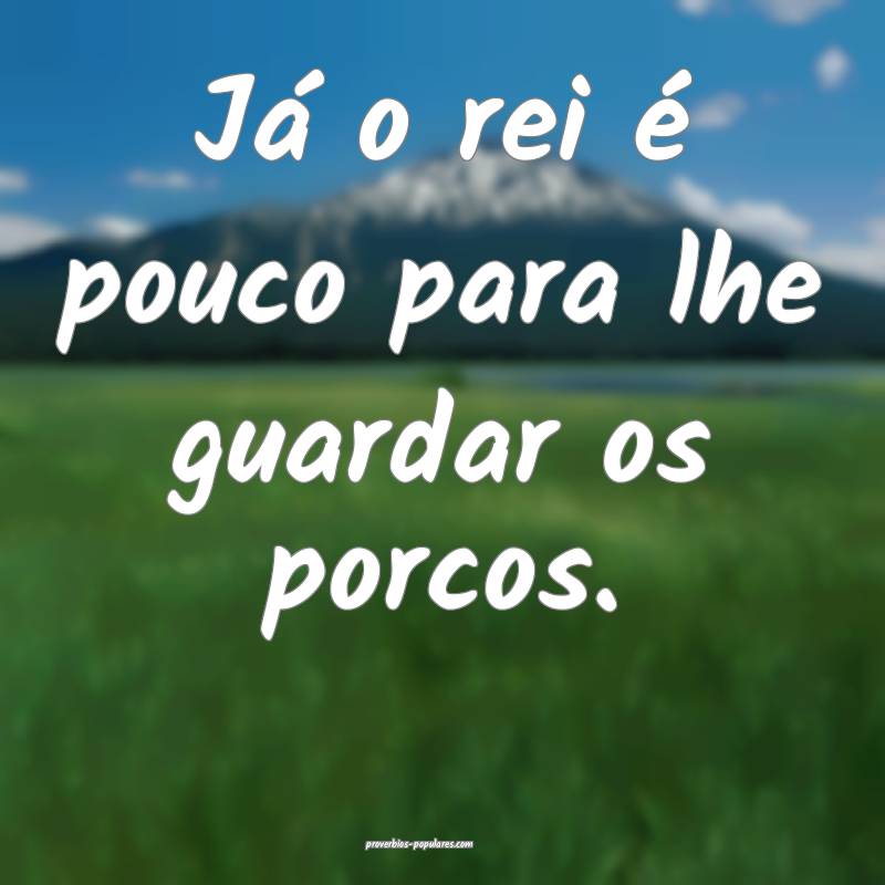 Já o rei é pouco para lhe guardar os porcos.
...