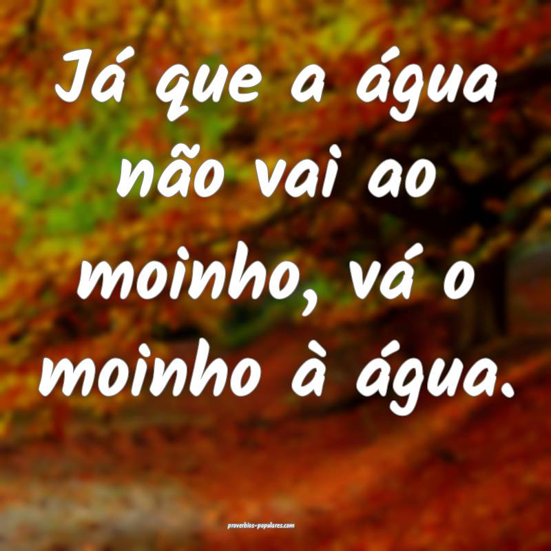 Já que a água não vai ao moinho, vá o moinho à água.
...