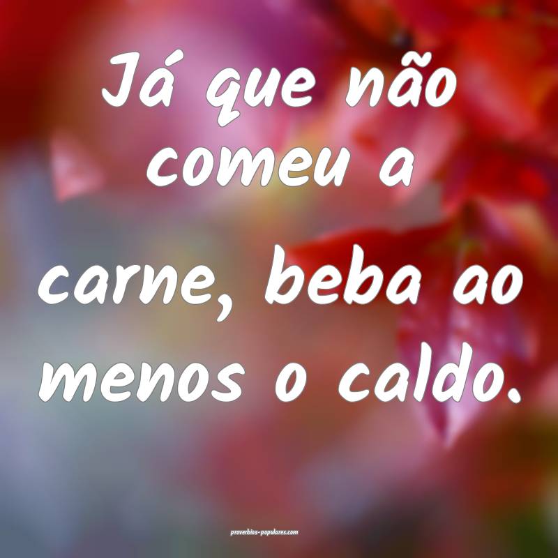 Já que não comeu a carne, beba ao menos o caldo.
...