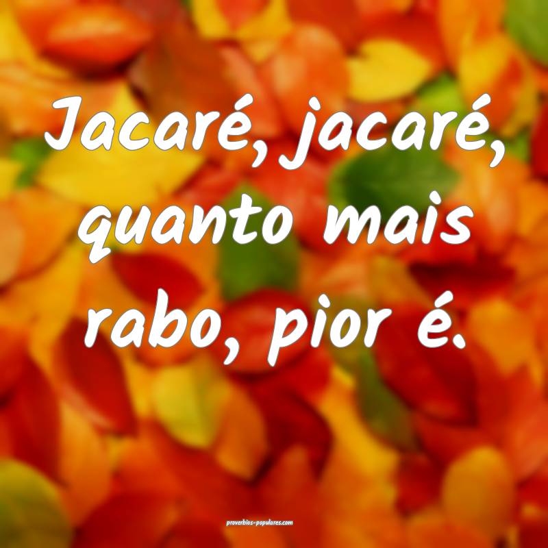 Jacaré, jacaré, quanto mais rabo, pior é.
...