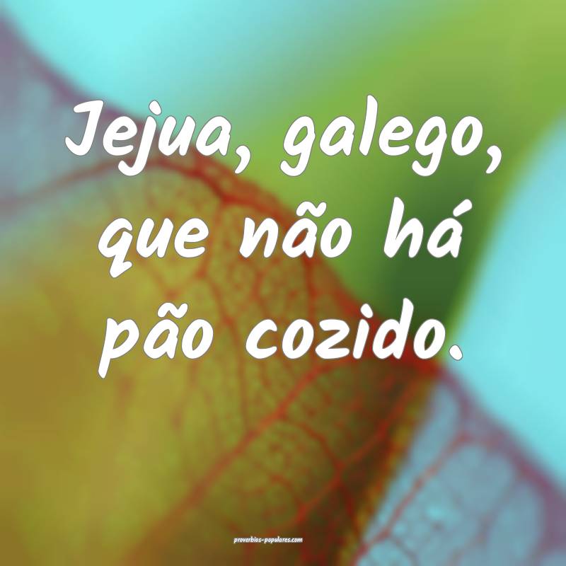Jejua, galego, que não há pão cozido.
...