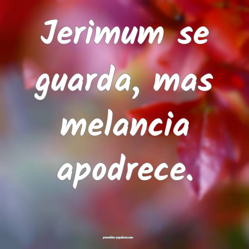 Jerimum se guarda, mas melancia apodrece.
 ...