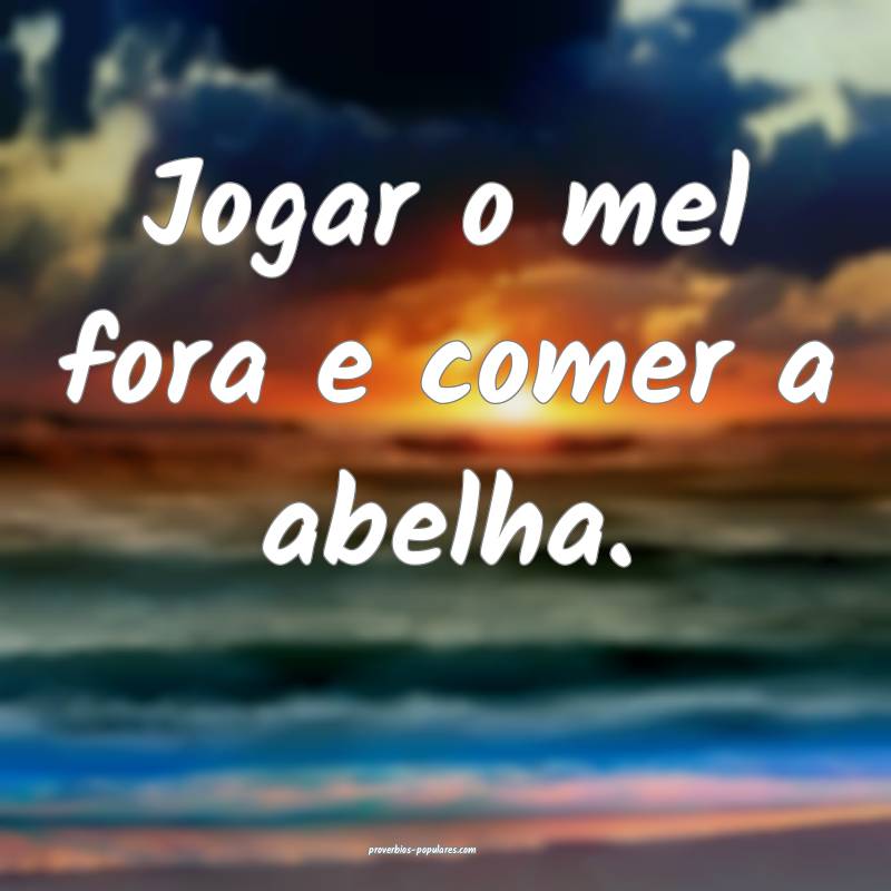Jogar o mel fora e comer a abelha.
...